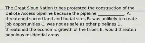 The Great Sioux Nation tribes protested the construction of the Dakota Access pipeline because the pipeline _____________. A. threatened sacred land and burial sites B. was unlikely to create job opportunities C. was not as safe as other pipelines D. threatened the economic growth of the tribes E. would threaten populous residential areas