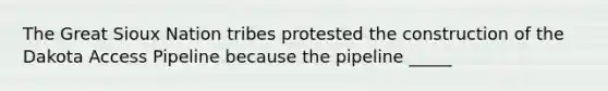 The Great Sioux Nation tribes protested the construction of the Dakota Access Pipeline because the pipeline _____