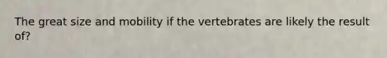 The great size and mobility if the vertebrates are likely the result of?