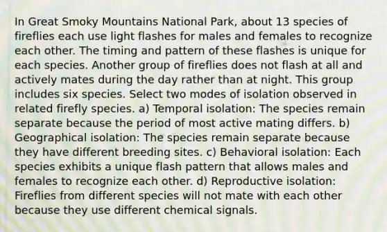 In Great Smoky Mountains National Park, about 13 species of fireflies each use light flashes for males and females to recognize each other. The timing and pattern of these flashes is unique for each species. Another group of fireflies does not flash at all and actively mates during the day rather than at night. This group includes six species. Select two modes of isolation observed in related firefly species. a) Temporal isolation: The species remain separate because the period of most active mating differs. b) Geographical isolation: The species remain separate because they have different breeding sites. c) Behavioral isolation: Each species exhibits a unique flash pattern that allows males and females to recognize each other. d) Reproductive isolation: Fireflies from different species will not mate with each other because they use different chemical signals.