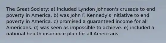 The Great Society: a) included Lyndon Johnson's crusade to end poverty in America. b) was John F. Kennedy's initiative to end poverty in America. c) promised a guaranteed income for all Americans. d) was seen as impossible to achieve. e) included a national health insurance plan for all Americans.