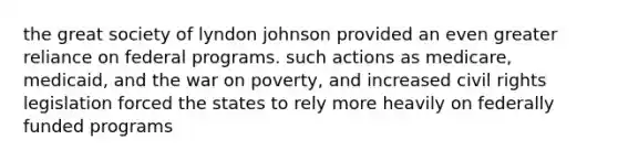 the great society of lyndon johnson provided an even greater reliance on federal programs. such actions as medicare, medicaid, and the war on poverty, and increased civil rights legislation forced the states to rely more heavily on federally funded programs