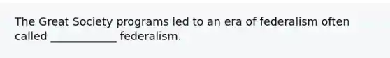 The Great Society programs led to an era of federalism often called ____________ federalism.