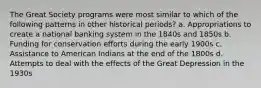 The Great Society programs were most similar to which of the following patterns in other historical periods? a. Appropriations to create a national banking system in the 1840s and 1850s b. Funding for conservation efforts during the early 1900s c. Assistance to American Indians at the end of the 1800s d. Attempts to deal with the effects of the Great Depression in the 1930s