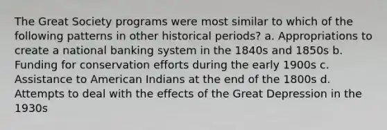 The Great Society programs were most similar to which of the following patterns in other historical periods? a. Appropriations to create a national banking system in the 1840s and 1850s b. Funding for conservation efforts during the early 1900s c. Assistance to American Indians at the end of the 1800s d. Attempts to deal with the effects of the Great Depression in the 1930s