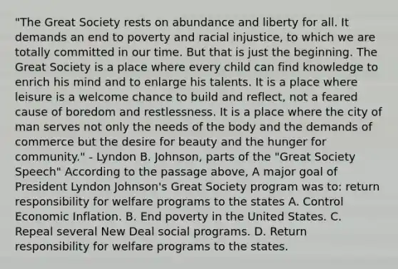 "The Great Society rests on abundance and liberty for all. It demands an end to poverty and racial injustice, to which we are totally committed in our time. But that is just the beginning. The Great Society is a place where every child can find knowledge to enrich his mind and to enlarge his talents. It is a place where leisure is a welcome chance to build and reflect, not a feared cause of boredom and restlessness. It is a place where the city of man serves not only the needs of the body and the demands of commerce but the desire for beauty and the hunger for community." - Lyndon B. Johnson, parts of the "Great Society Speech" According to the passage above, A major goal of President Lyndon Johnson's Great Society program was to: return responsibility for welfare programs to the states A. Control Economic Inflation. B. End poverty in the United States. C. Repeal several New Deal social programs. D. Return responsibility for welfare programs to the states.