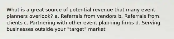 What is a great source of potential revenue that many event planners overlook? a. Referrals from vendors b. Referrals from clients c. Partnering with other event planning firms d. Serving businesses outside your "target" market