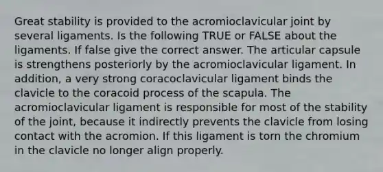 Great stability is provided to the acromioclavicular joint by several ligaments. Is the following TRUE or FALSE about the ligaments. If false give the correct answer. The articular capsule is strengthens posteriorly by the acromioclavicular ligament. In addition, a very strong coracoclavicular ligament binds the clavicle to the coracoid process of the scapula. The acromioclavicular ligament is responsible for most of the stability of the joint, because it indirectly prevents the clavicle from losing contact with the acromion. If this ligament is torn the chromium in the clavicle no longer align properly.