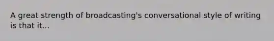 A great strength of broadcasting's conversational style of writing is that it...