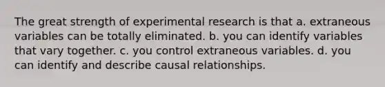 The great strength of experimental research is that a. extraneous variables can be totally eliminated. b. you can identify variables that vary together. c. you control extraneous variables. d. you can identify and describe causal relationships.