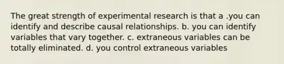 The great strength of experimental research is that a .you can identify and describe causal relationships. b. you can identify variables that vary together. c. extraneous variables can be totally eliminated. d. you control extraneous variables