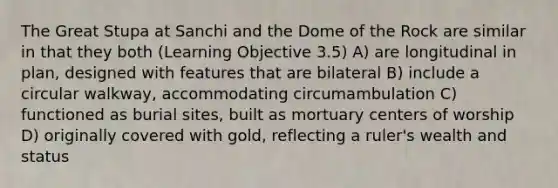 The Great Stupa at Sanchi and the Dome of the Rock are similar in that they both (Learning Objective 3.5) A) are longitudinal in plan, designed with features that are bilateral B) include a circular walkway, accommodating circumambulation C) functioned as burial sites, built as mortuary centers of worship D) originally covered with gold, reflecting a ruler's wealth and status