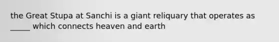 the Great Stupa at Sanchi is a giant reliquary that operates as _____ which connects heaven and earth