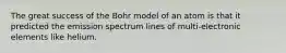 The great success of the Bohr model of an atom is that it predicted the emission spectrum lines of multi-electronic elements like helium.