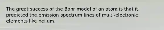 The great success of the Bohr model of an atom is that it predicted the emission spectrum lines of multi-electronic elements like helium.