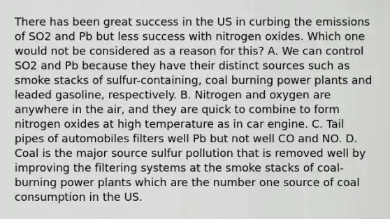 There has been great success in the US in curbing the emissions of SO2 and Pb but less success with nitrogen oxides. Which one would not be considered as a reason for this? A. We can control SO2 and Pb because they have their distinct sources such as smoke stacks of sulfur-containing, coal burning power plants and leaded gasoline, respectively. B. Nitrogen and oxygen are anywhere in the air, and they are quick to combine to form nitrogen oxides at high temperature as in car engine. C. Tail pipes of automobiles filters well Pb but not well CO and NO. D. Coal is the major source sulfur pollution that is removed well by improving the filtering systems at the smoke stacks of coal-burning power plants which are the number one source of coal consumption in the US.