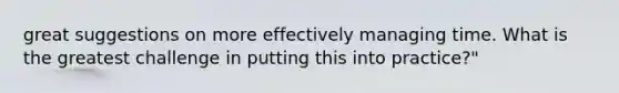 great suggestions on more effectively managing time. What is the greatest challenge in putting this into practice?"