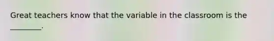 Great teachers know that the variable in the classroom is the ________.