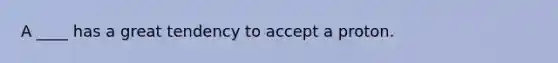 A ____ has a great tendency to accept a proton.