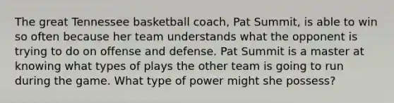 The great Tennessee basketball coach, Pat Summit, is able to win so often because her team understands what the opponent is trying to do on offense and defense. Pat Summit is a master at knowing what types of plays the other team is going to run during the game. What type of power might she possess?