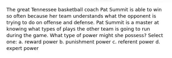 The great Tennessee basketball coach Pat Summit is able to win so often because her team understands what the opponent is trying to do on offense and defense. Pat Summit is a master at knowing what types of plays the other team is going to run during the game. What type of power might she possess? Select one: a. reward power b. punishment power c. referent power d. expert power