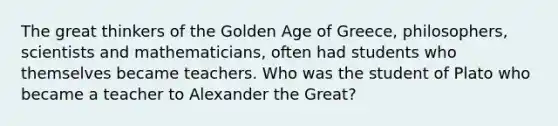 The great thinkers of the Golden Age of Greece, philosophers, scientists and mathematicians, often had students who themselves became teachers. Who was the student of Plato who became a teacher to Alexander the Great?