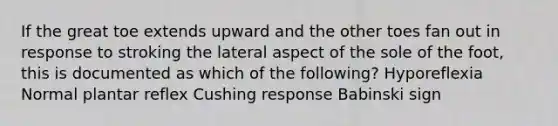 If the great toe extends upward and the other toes fan out in response to stroking the lateral aspect of the sole of the foot, this is documented as which of the following? Hyporeflexia Normal plantar reflex Cushing response Babinski sign