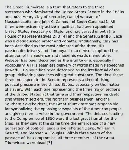 The Great Triumvirate is a term that refers to the three statesmen who dominated the United States Senate in the 1830s and '40s: Henry Clay of Kentucky, Daniel Webster of Massachusetts, and John C. Calhoun of South Carolina.[1] All three were extremely active in politics, had been appointed United States Secretary of State, and had served in both the House of Representatives[2][3][4] and the Senate.[2][4][5] Each was a distinguished orator and debater. Traditionally, Clay has been described as the most animated of the three. His passionate delivery and flamboyant mannerisms captured the attention of his audience and made his words memorable. Webster has been described as the erudite one, especially in vocabulary.[6] His seamless delivery of words made his speeches powerful. Calhoun has been described as the intellectual of the group, delivering speeches with great substance. The time these three men spent in the Senate represents a time of rising political pressure in the United States, especially on the matter of slavery. With each one representing the three major sections of the United States at that time and their respective mindsets (the Western settlers, the Northern businessmen, and the Southern slaveholders), the Great Triumvirate was responsible for symbolizing the opposing viewpoints of the American people and giving them a voice in the government. The debates leading to the Compromise of 1850 were the last great hurrah for the triad, as they saw at the same time the emergence of a new generation of political leaders like Jefferson Davis, William H. Seward, and Stephen A. Douglas. Within three years of the passage of the Compromise, all three members of the Great Triumvirate were dead.[7]