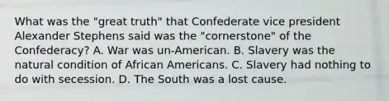 What was the "great truth" that Confederate vice president Alexander Stephens said was the "cornerstone" of the Confederacy? A. War was un-American. B. Slavery was the natural condition of African Americans. C. Slavery had nothing to do with secession. D. The South was a lost cause.