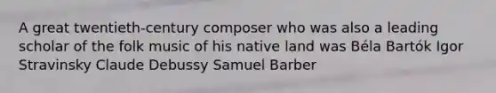 A great twentieth-century composer who was also a leading scholar of the folk music of his native land was Béla Bartók Igor Stravinsky Claude Debussy Samuel Barber