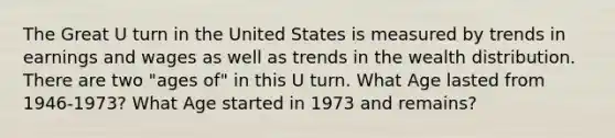 The Great U turn in the United States is measured by trends in earnings and wages as well as trends in the wealth distribution. There are two "ages of" in this U turn. What Age lasted from 1946-1973? What Age started in 1973 and remains?