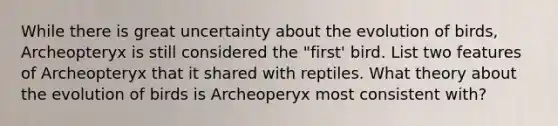 While there is great uncertainty about the evolution of birds, Archeopteryx is still considered the "first' bird. List two features of Archeopteryx that it shared with reptiles. What theory about the evolution of birds is Archeoperyx most consistent with?