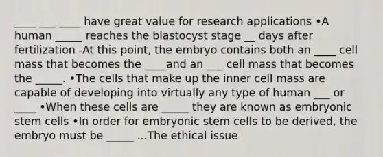 ____ ___ ____ have great value for research applications •A human _____ reaches the blastocyst stage __ days after fertilization -At this point, the embryo contains both an ____ cell mass that becomes the ____and an ___ cell mass that becomes the _____. •The cells that make up the inner cell mass are capable of developing into virtually any type of human ___ or ____ •When these cells are _____ they are known as embryonic stem cells •In order for embryonic stem cells to be derived, the embryo must be _____ ...The ethical issue