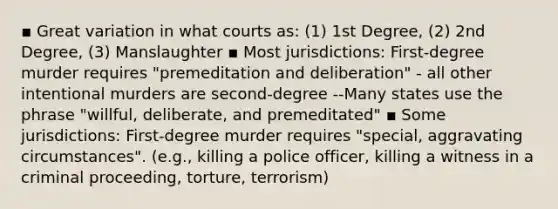 ▪ Great variation in what courts as: (1) 1st Degree, (2) 2nd Degree, (3) Manslaughter ▪ Most jurisdictions: First-degree murder requires "premeditation and deliberation" - all other intentional murders are second-degree --Many states use the phrase "willful, deliberate, and premeditated" ▪ Some jurisdictions: First-degree murder requires "special, aggravating circumstances". (e.g., killing a police officer, killing a witness in a criminal proceeding, torture, terrorism)