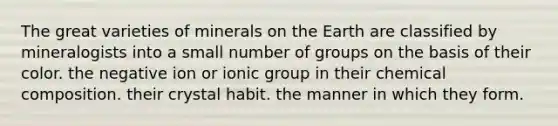 The great varieties of minerals on the Earth are classified by mineralogists into a small number of groups on the basis of their color. the negative ion or ionic group in their chemical composition. their crystal habit. the manner in which they form.