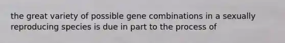 the great variety of possible gene combinations in a sexually reproducing species is due in part to the process of