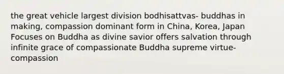 the great vehicle largest division bodhisattvas- buddhas in making, compassion dominant form in China, Korea, Japan Focuses on Buddha as divine savior offers salvation through infinite grace of compassionate Buddha supreme virtue- compassion