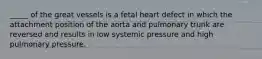 _____ of the great vessels is a fetal heart defect in which the attachment position of the aorta and pulmonary trunk are reversed and results in low systemic pressure and high pulmonary pressure.