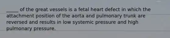 _____ of the great vessels is a fetal heart defect in which the attachment position of the aorta and pulmonary trunk are reversed and results in low systemic pressure and high pulmonary pressure.