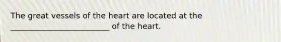 The great vessels of the heart are located at the _________________________ of the heart.