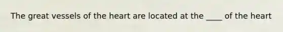The great vessels of the heart are located at the ____ of the heart