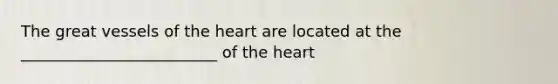 The great vessels of <a href='https://www.questionai.com/knowledge/kya8ocqc6o-the-heart' class='anchor-knowledge'>the heart</a> are located at the _________________________ of the heart