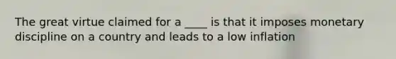 The great virtue claimed for a ____ is that it imposes monetary discipline on a country and leads to a low inflation