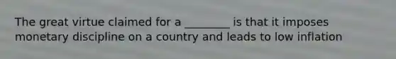 The great virtue claimed for a ________ is that it imposes monetary discipline on a country and leads to low inflation