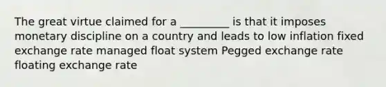 The great virtue claimed for a _________ is that it imposes monetary discipline on a country and leads to low inflation fixed exchange rate managed float system Pegged exchange rate floating exchange rate