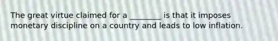 The great virtue claimed for a ________ is that it imposes monetary discipline on a country and leads to low inflation.