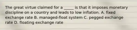 The great virtue claimed for a _____ is that it imposes monetary discipline on a country and leads to low inflation. A. fixed exchange rate B. managed-float system C. pegged exchange rate D. floating exchange rate