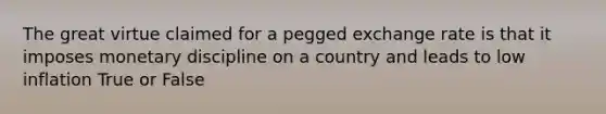 The great virtue claimed for a pegged exchange rate is that it imposes monetary discipline on a country and leads to low inflation True or False