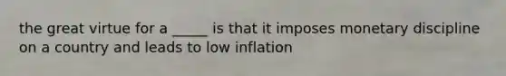 the great virtue for a _____ is that it imposes monetary discipline on a country and leads to low inflation