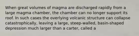 When great volumes of magma are discharged rapidly from a large magma chamber, the chamber can no longer support its roof. In such cases the overlying volcanic structure can collapse catastrophically, leaving a large, steep-walled, basin-shaped depression much larger than a carter, called a